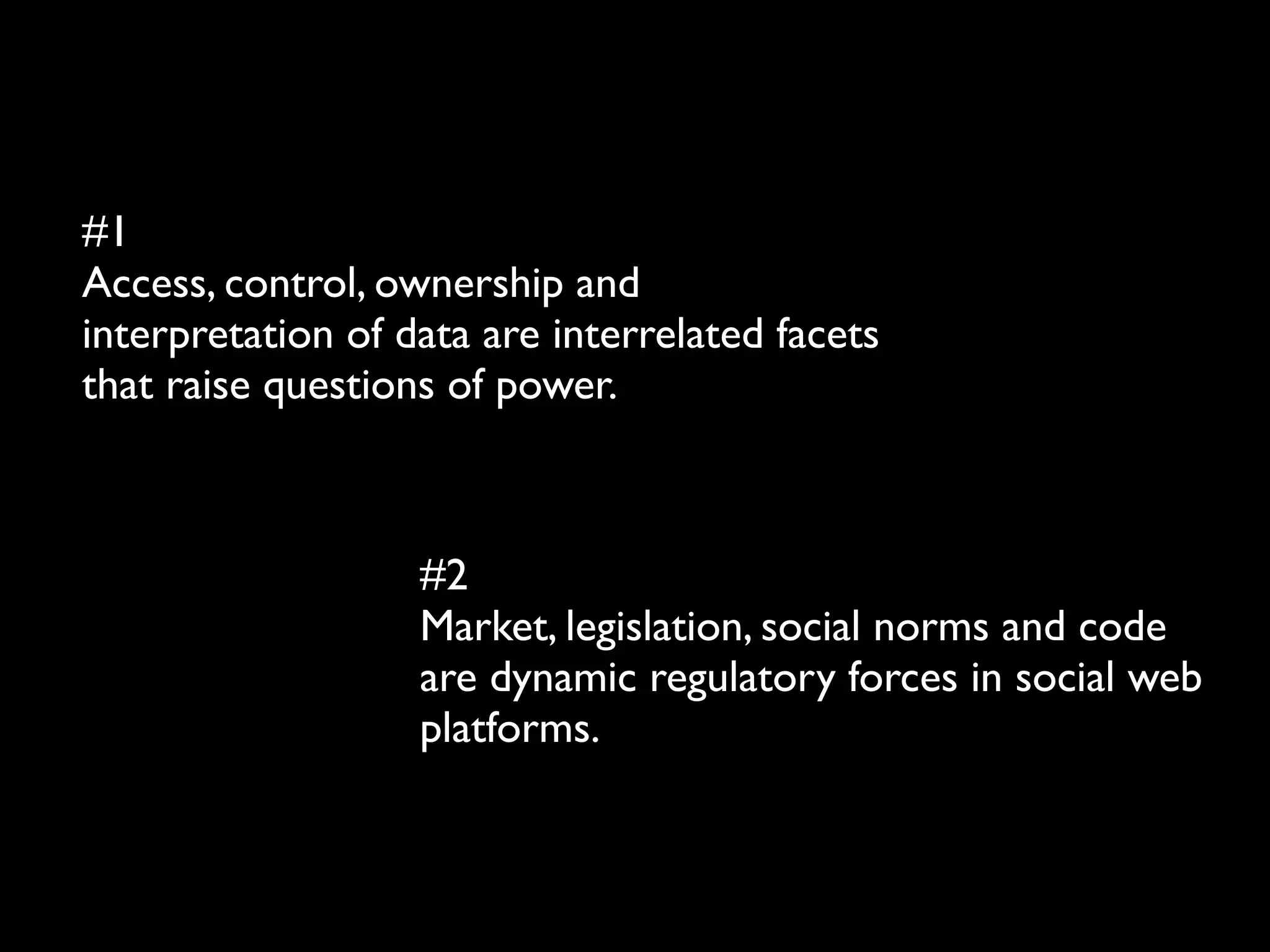 #1
Access, control, ownership and
interpretation of data are interrelated facets
that raise questions of power.



                   #2
                   Market, legislation, social norms and code
                   are dynamic regulatory forces in social web
                   platforms.
 