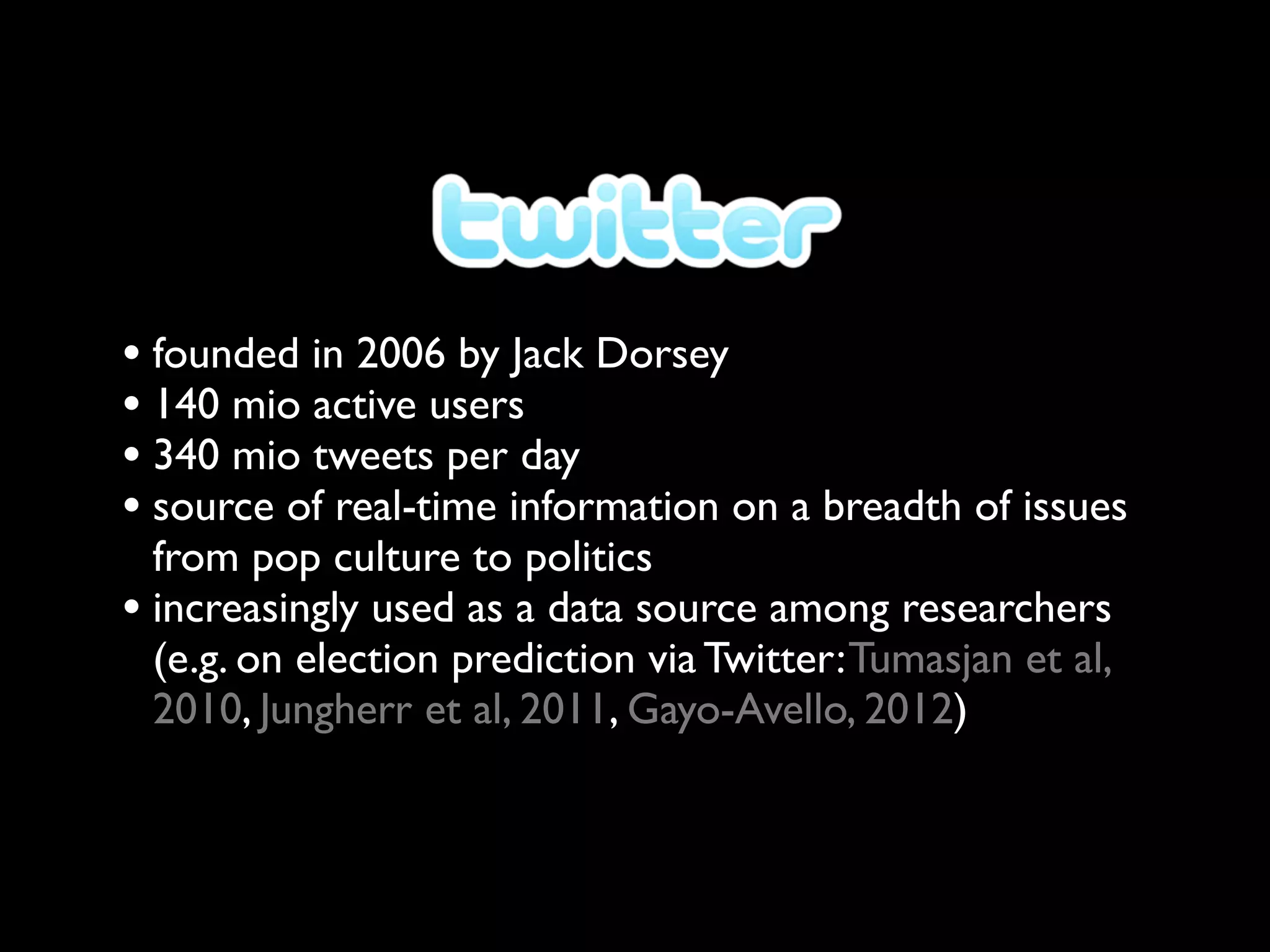 • founded in 2006 by Jack Dorsey
• 140 mio active users
• 340 mio tweets per day
• source of real-time information on a breadth of issues
  from pop culture to politics
• increasingly used as a data source among researchers
  (e.g. on election prediction via Twitter: Tumasjan et al,
  2010, Jungherr et al, 2011, Gayo-Avello, 2012)
 