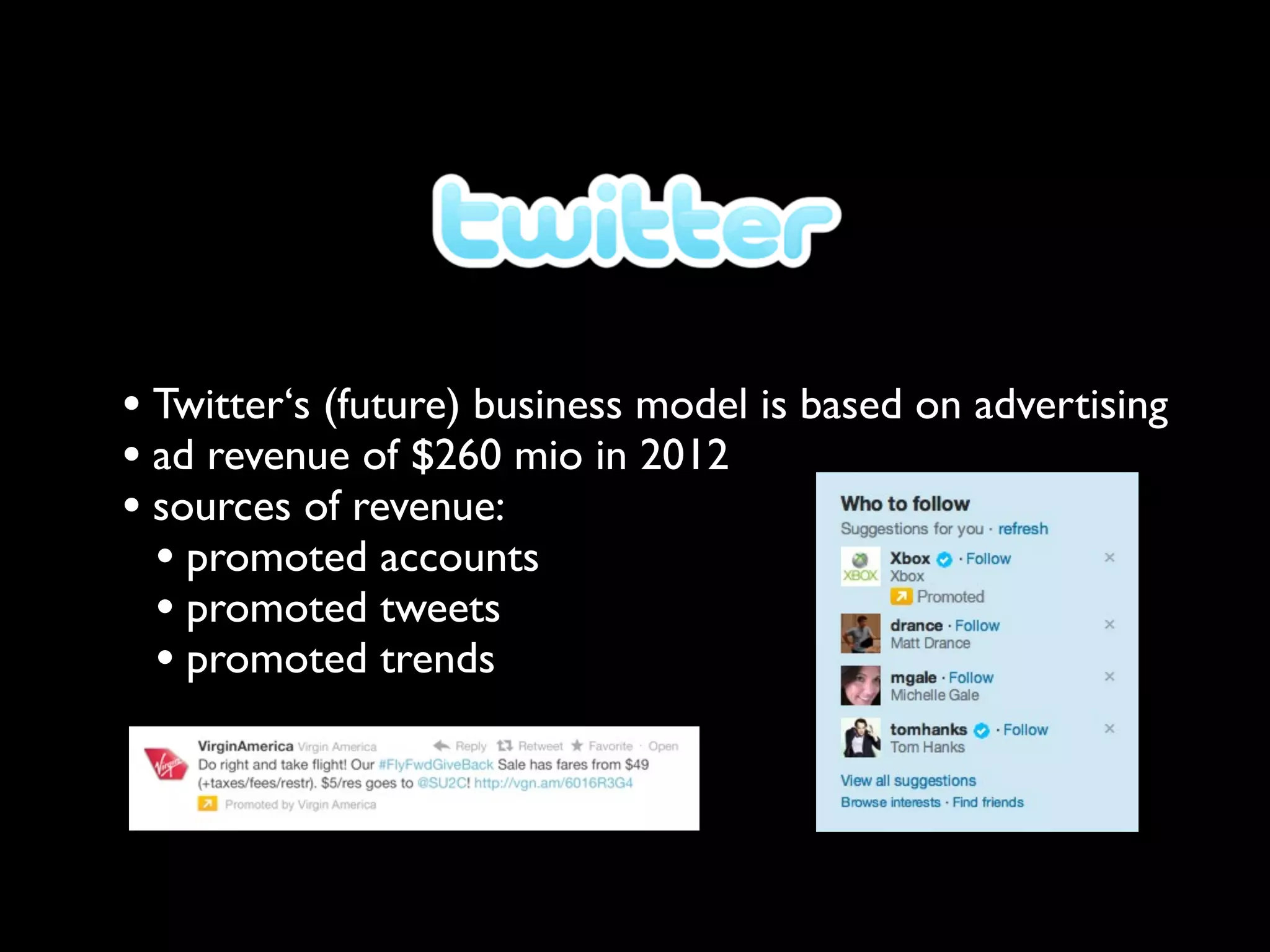 • Twitter‘s (future) business model is based on advertising
• ad revenue of $260 mio in 2012
• sources of revenue:
  • promoted accounts
  • promoted tweets
  • promoted trends
 