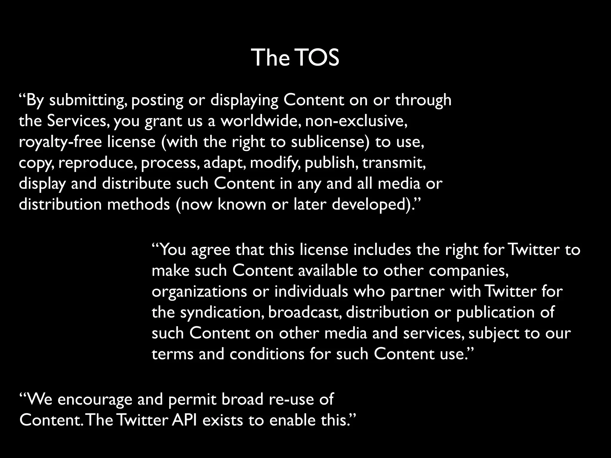 The TOS
“By submitting, posting or displaying Content on or through
the Services, you grant us a worldwide, non-exclusive,
royalty-free license (with the right to sublicense) to use,
copy, reproduce, process, adapt, modify, publish, transmit,
display and distribute such Content in any and all media or
distribution methods (now known or later developed).”

                  “You agree that this license includes the right for Twitter to
                  make such Content available to other companies,
                  organizations or individuals who partner with Twitter for
                  the syndication, broadcast, distribution or publication of
                  such Content on other media and services, subject to our
                  terms and conditions for such Content use.”

“We encourage and permit broad re-use of
Content. The Twitter API exists to enable this.”
 