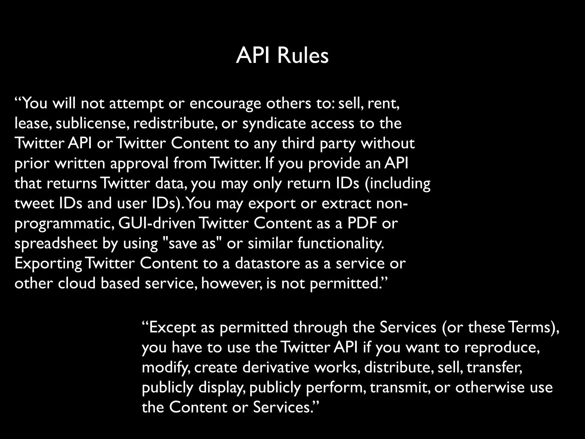 API Rules
“You will not attempt or encourage others to: sell, rent,
lease, sublicense, redistribute, or syndicate access to the
Twitter API or Twitter Content to any third party without
prior written approval from Twitter. If you provide an API
that returns Twitter data, you may only return IDs (including
tweet IDs and user IDs).You may export or extract non-
programmatic, GUI-driven Twitter Content as a PDF or
spreadsheet by using "save as" or similar functionality.
Exporting Twitter Content to a datastore as a service or
other cloud based service, however, is not permitted.”

                  “Except as permitted through the Services (or these Terms),
                  you have to use the Twitter API if you want to reproduce,
                  modify, create derivative works, distribute, sell, transfer,
                  publicly display, publicly perform, transmit, or otherwise use
                  the Content or Services.”
 