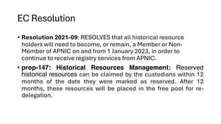 EC Resolution
• Resolution 2021-09: RESOLVES that all historical resource
holders will need to become, or remain, a Member or Non-
Member of APNIC on and from 1 January 2023, in order to
continue to receive registry services from APNIC.
• prop-147: Historical Resources Management: Reserved
historical resources can be claimed by the custodians within 12
months of the date they were marked as reserved. After 12
months, these resources will be placed in the free pool for re-
delegation.
 