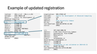 Example of updated registration
inetnum: 196.1.1.0 - 196.1.1.255
netname: CDAC-INDIA-IN
descr: Centre for Development of
Advanced Computing
country: IN
org: ORG-CFDO2-AP
admin-c: SJ1600-AP
tech-c: SJ1600-AP
abuse-c: AC1579-AP
status: ASSIGNED PORTABLE
mnt-by: APNIC-HM
mnt-routes: MAINT-IN-CDAC
mnt-irt: IRT-CDAC-NON-IN
last-modified: 2023-07-
28T09:53:38Z
source: APNIC
organisation: ORG-CFDO2-AP
org-name: Centre for Development of Advanced Computing
org-type: LIR
country: IN
address: Pune University Campus
mnt-by: APNIC-HM
last-modified: 2023-09-05T02:15:38Z
source: APNIC
irt: IRT-CDAC-NON-IN
address: C-DAC Pune University Campus
address: Ganeshkhind, Pune-411007
address: Maharashtra
address: India
e-mail: netops@cdac.in
abuse-mailbox:netops@cdac.in
admin-c: SJ1600-AP
tech-c: SJ1600-AP
remarks: netops@cdac.in was validated on 2024-01-23
mnt-by: MAINT-IN-CDAC
last-modified:2024-01-23T14:09:08Z
source: APNIC
 