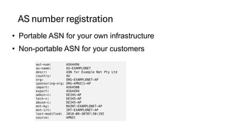 AS number registration
• Portable ASN for your own infrastructure
• Non-portable ASN for your customers
aut-num: AS64496
as-name: AS-EXAMPLENET
descr: ASN for Example Net Pty Ltd
country: AU
org: ORG-EXAMPLENET-AP
sponsoring-org: ORG-APNIC1-AP
import: AS64500
export: AS64494
admin-c: DE345-AP
tech-c: DE345-AP
abuse-c: DE345-AP
mnt-by: MAINT-EXAMPLENET-AP
mnt-irt: IRT-EXAMPLENET-AP
last-modified: 2018-08-30T07:50:19Z
source: APNIC
 