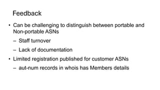 Feedback
• Can be challenging to distinguish between portable and
Non-portable ASNs
– Staff turnover
– Lack of documentation
• Limited registration published for customer ASNs
– aut-num records in whois has Members details
 