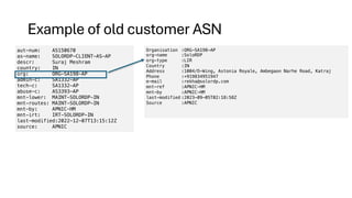 Example of old customer ASN
aut-num: AS150670
as-name: SOLORDP-CLIENT-AS-AP
descr: Suraj Meshram
country: IN
org: ORG-SA198-AP
admin-c: SA1332-AP
tech-c: SA1332-AP
abuse-c: AS3393-AP
mnt-lower: MAINT-SOLORDP-IN
mnt-routes: MAINT-SOLORDP-IN
mnt-by: APNIC-HM
mnt-irt: IRT-SOLORDP-IN
last-modified:2022-12-07T13:15:12Z
source: APNIC
Organisation :ORG-SA198-AP
org-name :SoloRDP
org-type :LIR
Country :IN
Address :1004/D-Wing, Astonia Royale, Ambegaon Narhe Road, Katraj
Phone :+919834951947
e-mail :rekha@solordp.com
mnt-ref :APNIC-HM
mnt-by :APNIC-HM
last-modified :2023-09-05T02:18:58Z
Source :APNIC
 