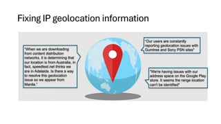 Fixing IP geolocation information
“When we are downloading
from content distribution
networks, it is determining that
our location is from Australia, in
fact, speedtest.net thinks we
are in Adelaide. Is there a way
to resolve this geolocation
issue so we appear from
Manila.”
“Our users are constantly
reporting geolocation issues with
Gumtree and Sony PSN sites"
"We're having issues with our
address space on the Google Play
store. It seems the range location
can't be identified"
 