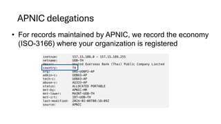 APNIC delegations
• For records maintained by APNIC, we record the economy
(ISO-3166) where your organization is registered
inetnum: 157.15.188.0 - 157.15.189.255
netname: UOB-TH
descr: United Overseas Bank (Thai) Public Company Limited
country: TH
org: ORG-UOBP2-AP
admin-c: UOBA3-AP
tech-c: UOBA3-AP
abuse-c: AU333-AP
status: ALLOCATED PORTABLE
mnt-by: APNIC-HM
mnt-lower: MAINT-UOB-TH
mnt-irt: IRT-UOB-TH
last-modified: 2024-02-08T08:18:09Z
source: APNIC
 