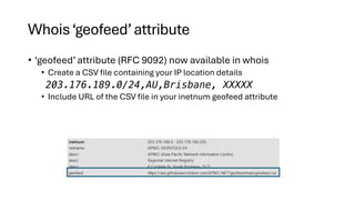 Whois‘geofeed’attribute
• ‘geofeed’ attribute (RFC 9092) now available in whois
• Create a CSV file containing your IP location details
203.176.189.0/24,AU,Brisbane, XXXXX
• Include URL of the CSV file in your inetnum geofeed attribute
 