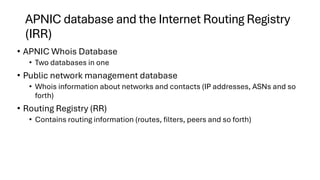APNIC database and the Internet Routing Registry
(IRR)
• APNIC Whois Database
• Two databases in one
• Public network management database
• Whois information about networks and contacts (IP addresses, ASNs and so
forth)
• Routing Registry (RR)
• Contains routing information (routes, filters, peers and so forth)
 