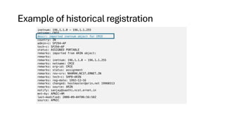 Example of historical registration
inetnum: 196.1.1.0 - 196.1.1.255
netname: CMIE
descr: imported inetnum object for CMIE
country: IN
admin-c: SP294-AP
tech-c: SP294-AP
status: ASSIGNED PORTABLE
remarks: imported from ARIN object:
remarks:
remarks: inetnum: 196.1.1.0 - 196.1.1.255
remarks: netname: CMIE
remarks: org-id: CMIE
remarks: status: assignment
remarks: rev-srv: NAAMAK.NCST.ERNET.IN
remarks: tech-c: SHP8-ARIN
remarks: reg-date: 1992-12-16
remarks: changed: hostmaster@arin.net 19960313
remarks: source: ARIN
notify: sanjay@saathi.ncst.ernet.in
mnt-by: APNIC-HM
last-modified: 2008-09-04T06:56:58Z
source: APNIC
 
