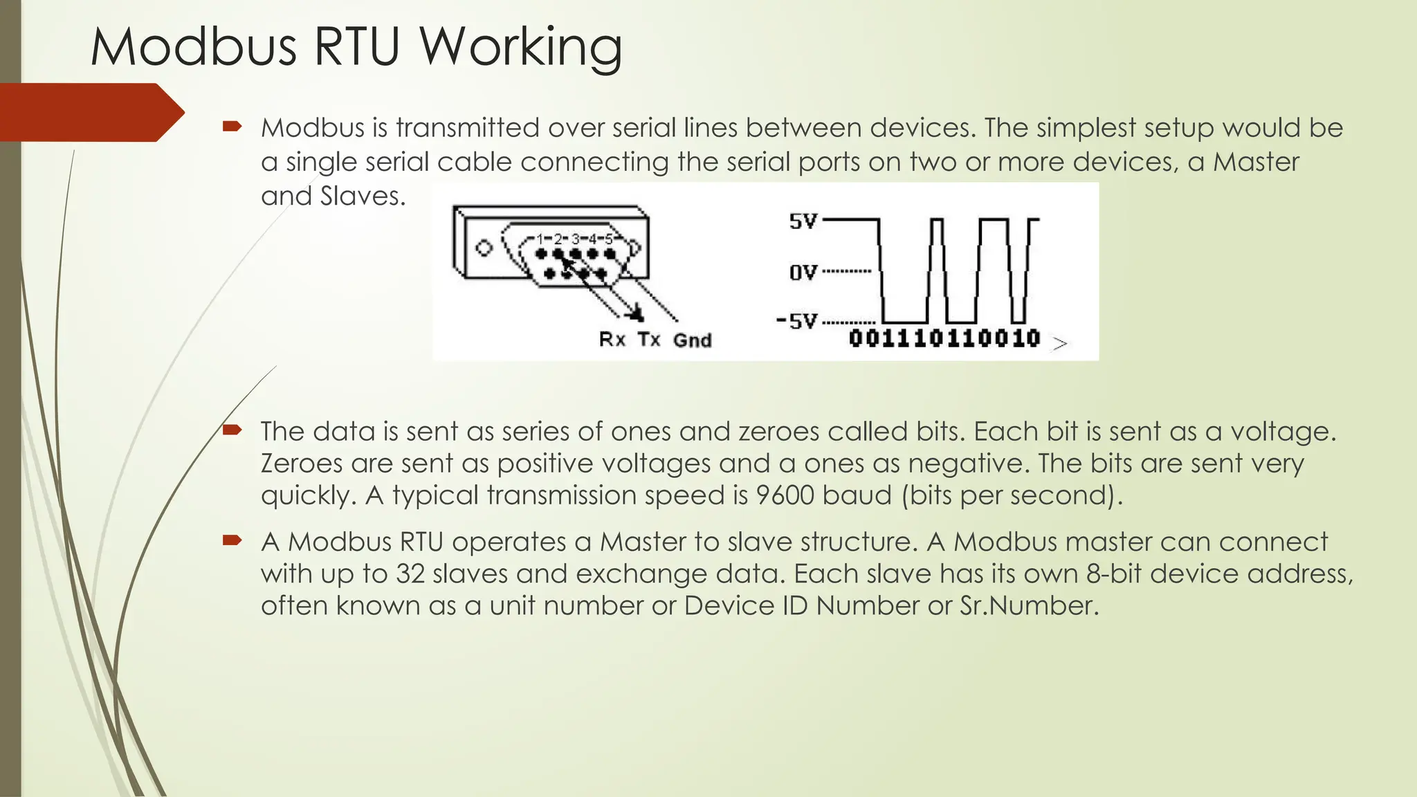Modbus RTU Working
 Modbus is transmitted over serial lines between devices. The simplest setup would be
a single serial cable connecting the serial ports on two or more devices, a Master
and Slaves.
 The data is sent as series of ones and zeroes called bits. Each bit is sent as a voltage.
Zeroes are sent as positive voltages and a ones as negative. The bits are sent very
quickly. A typical transmission speed is 9600 baud (bits per second).
 A Modbus RTU operates a Master to slave structure. A Modbus master can connect
with up to 32 slaves and exchange data. Each slave has its own 8-bit device address,
often known as a unit number or Device ID Number or Sr.Number.
 