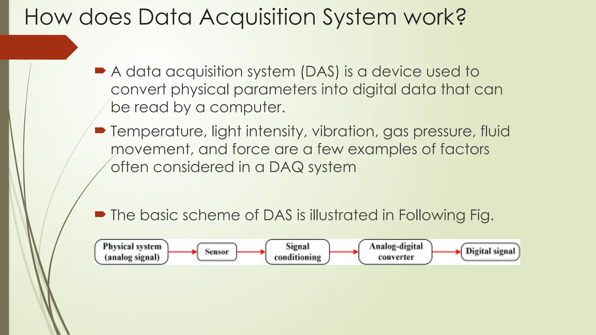 How does Data Acquisition System work?
 A data acquisition system (DAS) is a device used to
convert physical parameters into digital data that can
be read by a computer.
 Temperature, light intensity, vibration, gas pressure, fluid
movement, and force are a few examples of factors
often considered in a DAQ system
 The basic scheme of DAS is illustrated in Following Fig.
 