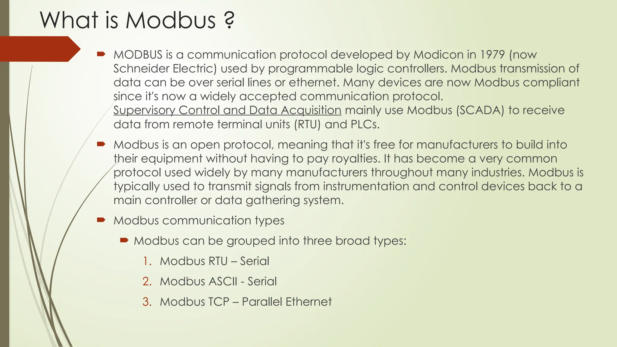 What is Modbus ?
 MODBUS is a communication protocol developed by Modicon in 1979 (now
Schneider Electric) used by programmable logic controllers. Modbus transmission of
data can be over serial lines or ethernet. Many devices are now Modbus compliant
since it's now a widely accepted communication protocol.
Supervisory Control and Data Acquisition mainly use Modbus (SCADA) to receive
data from remote terminal units (RTU) and PLCs.
 Modbus is an open protocol, meaning that it's free for manufacturers to build into
their equipment without having to pay royalties. It has become a very common
protocol used widely by many manufacturers throughout many industries. Modbus is
typically used to transmit signals from instrumentation and control devices back to a
main controller or data gathering system.
 Modbus communication types
 Modbus can be grouped into three broad types:
1. Modbus RTU – Serial
2. Modbus ASCII - Serial
3. Modbus TCP – Parallel Ethernet
 