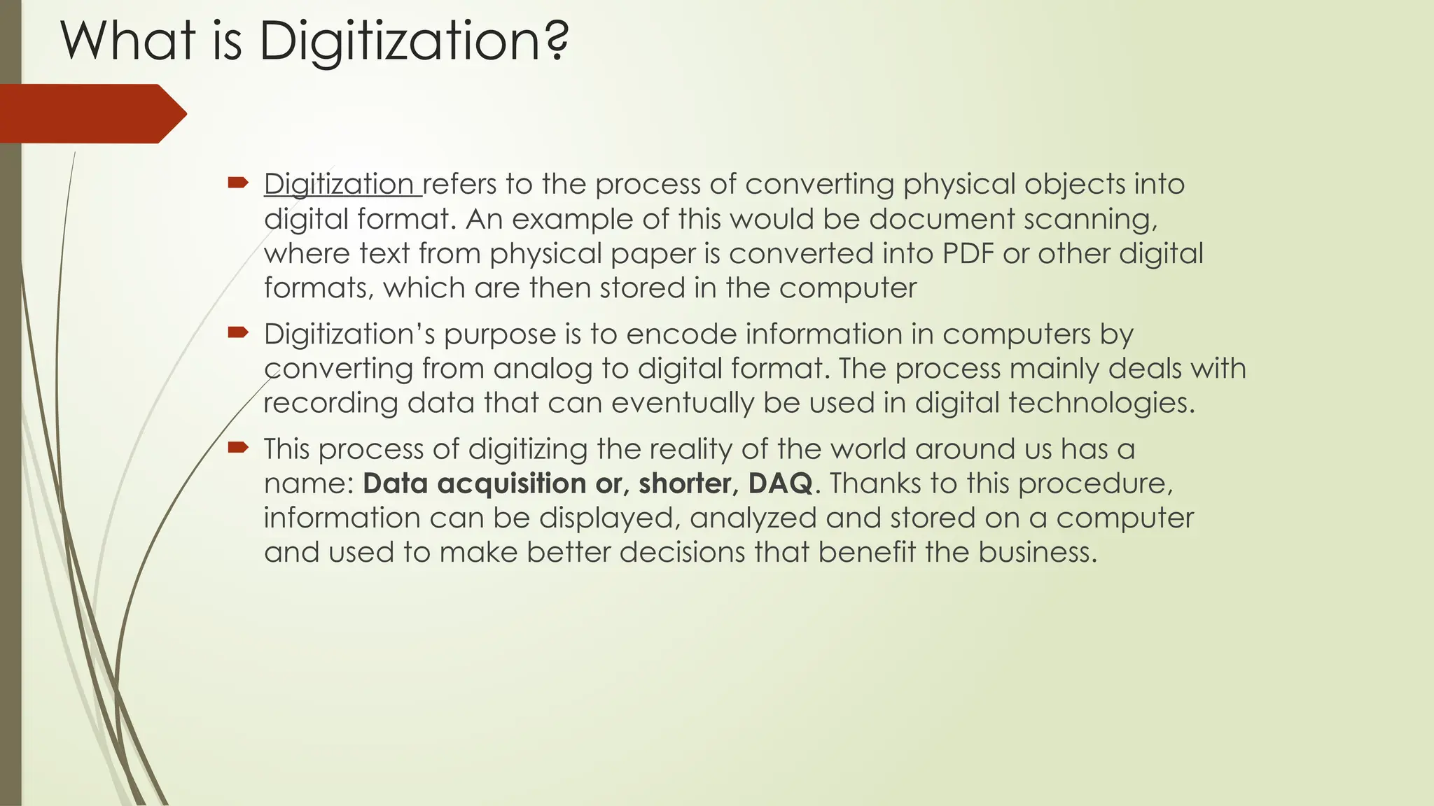 What is Digitization?
 Digitization refers to the process of converting physical objects into
digital format. An example of this would be document scanning,
where text from physical paper is converted into PDF or other digital
formats, which are then stored in the computer
 Digitization’s purpose is to encode information in computers by
converting from analog to digital format. The process mainly deals with
recording data that can eventually be used in digital technologies.
 This process of digitizing the reality of the world around us has a
name: Data acquisition or, shorter, DAQ. Thanks to this procedure,
information can be displayed, analyzed and stored on a computer
and used to make better decisions that benefit the business.
 
