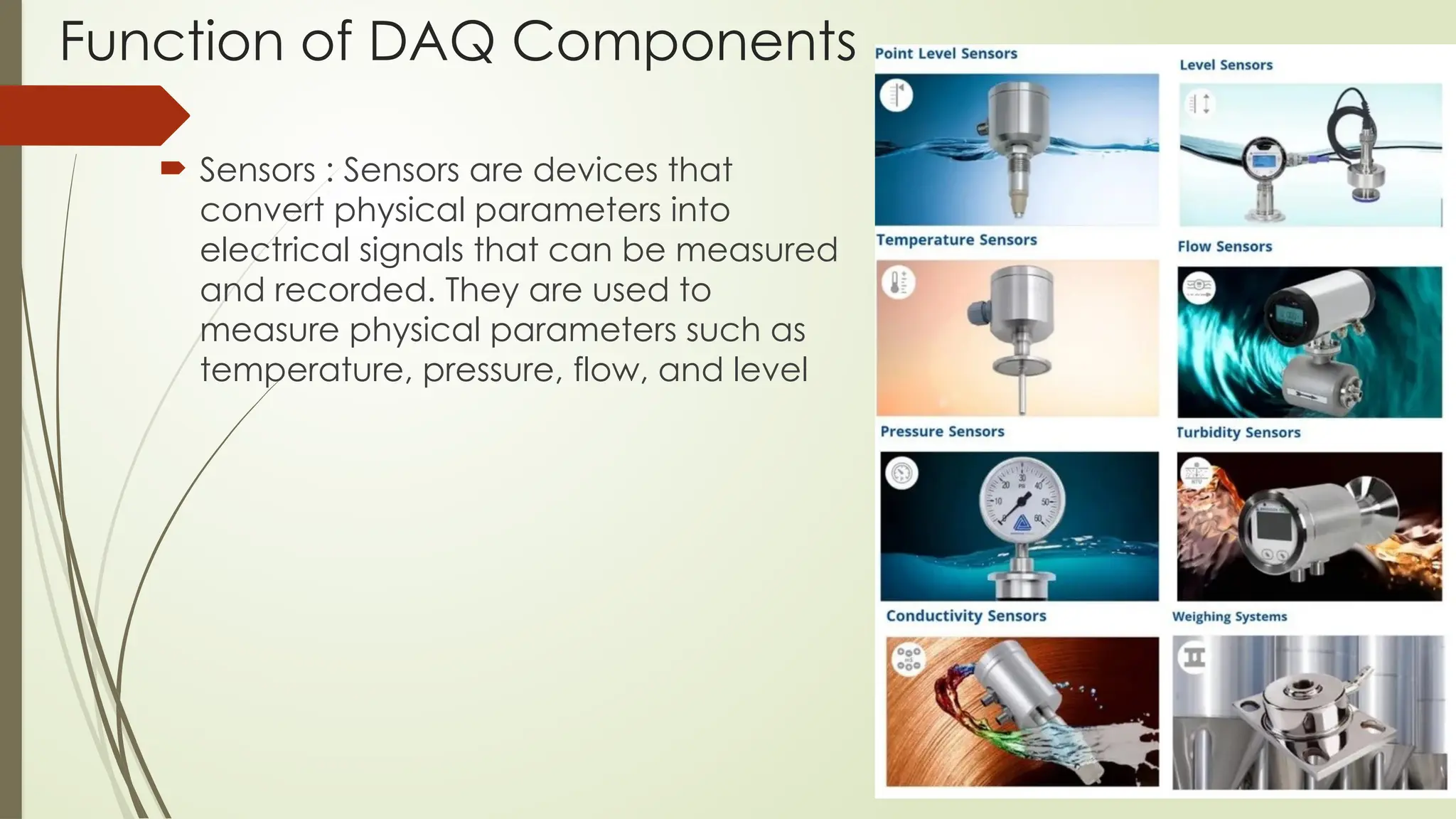 Function of DAQ Components
 Sensors : Sensors are devices that
convert physical parameters into
electrical signals that can be measured
and recorded. They are used to
measure physical parameters such as
temperature, pressure, flow, and level
 