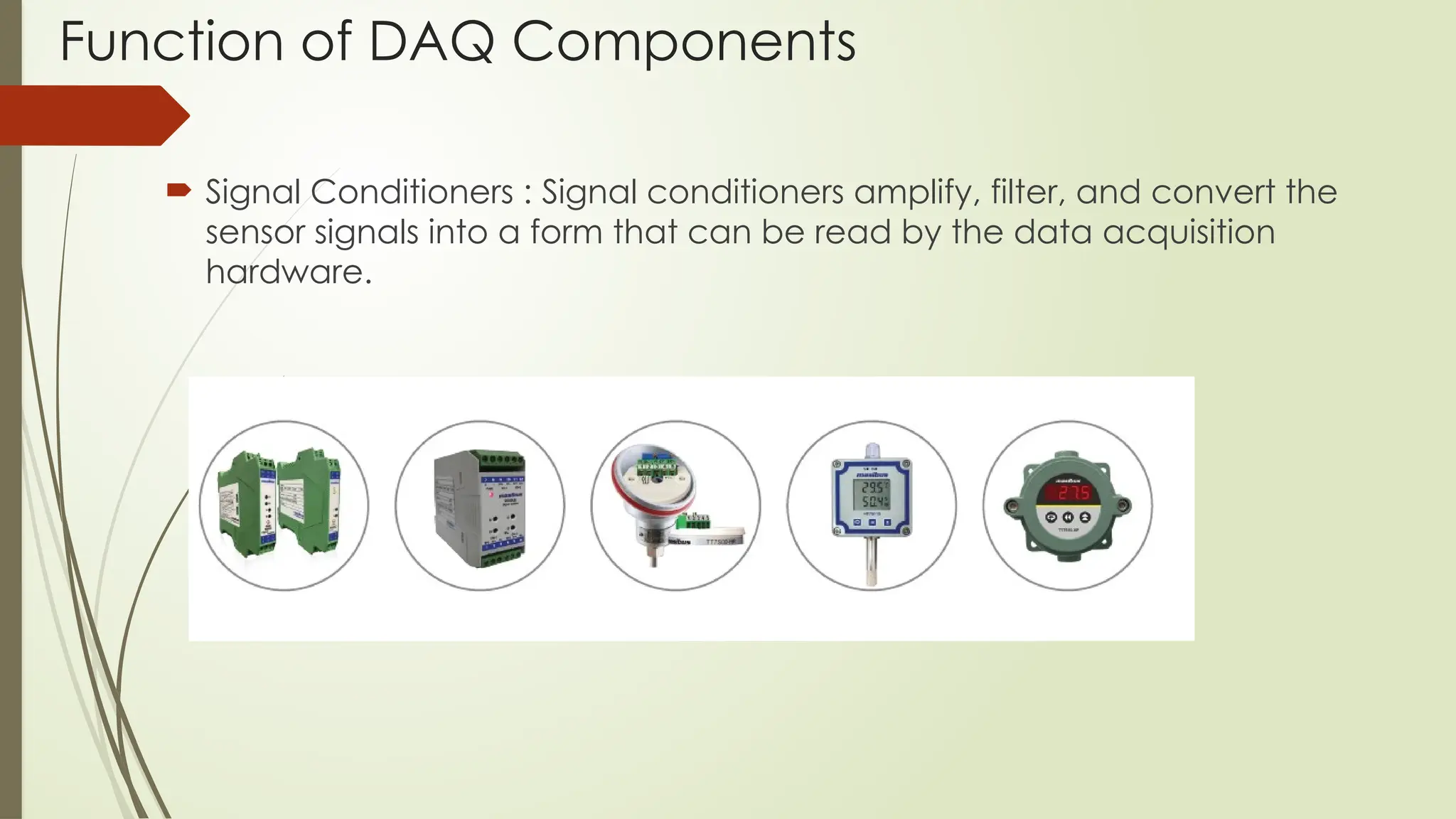 Function of DAQ Components
 Signal Conditioners : Signal conditioners amplify, filter, and convert the
sensor signals into a form that can be read by the data acquisition
hardware.
 