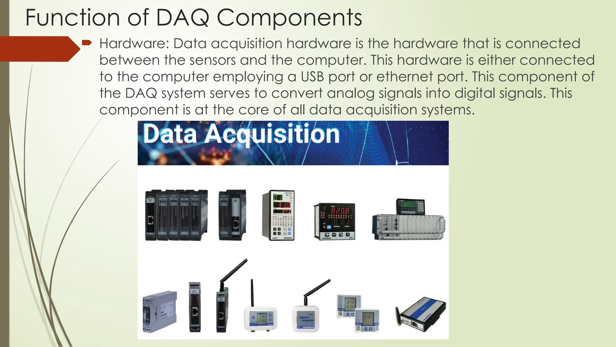 Function of DAQ Components
 Hardware: Data acquisition hardware is the hardware that is connected
between the sensors and the computer. This hardware is either connected
to the computer employing a USB port or ethernet port. This component of
the DAQ system serves to convert analog signals into digital signals. This
component is at the core of all data acquisition systems.
 