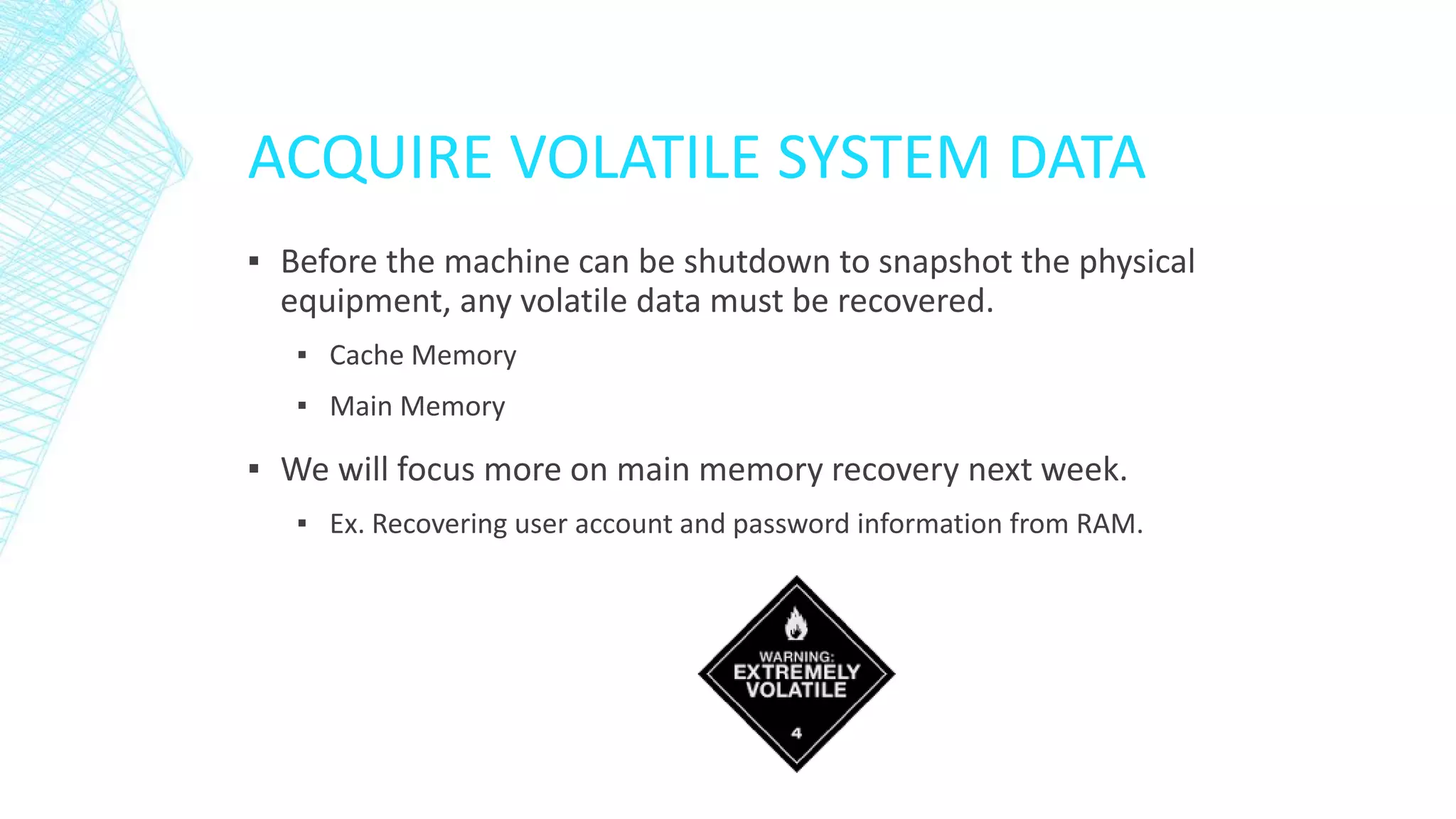 ACQUIRE VOLATILE SYSTEM DATA
▪ Before the machine can be shutdown to snapshot the physical
equipment, any volatile data must be recovered.
▪ Cache Memory
▪ Main Memory
▪ We will focus more on main memory recovery next week.
▪ Ex. Recovering user account and password information from RAM.
 