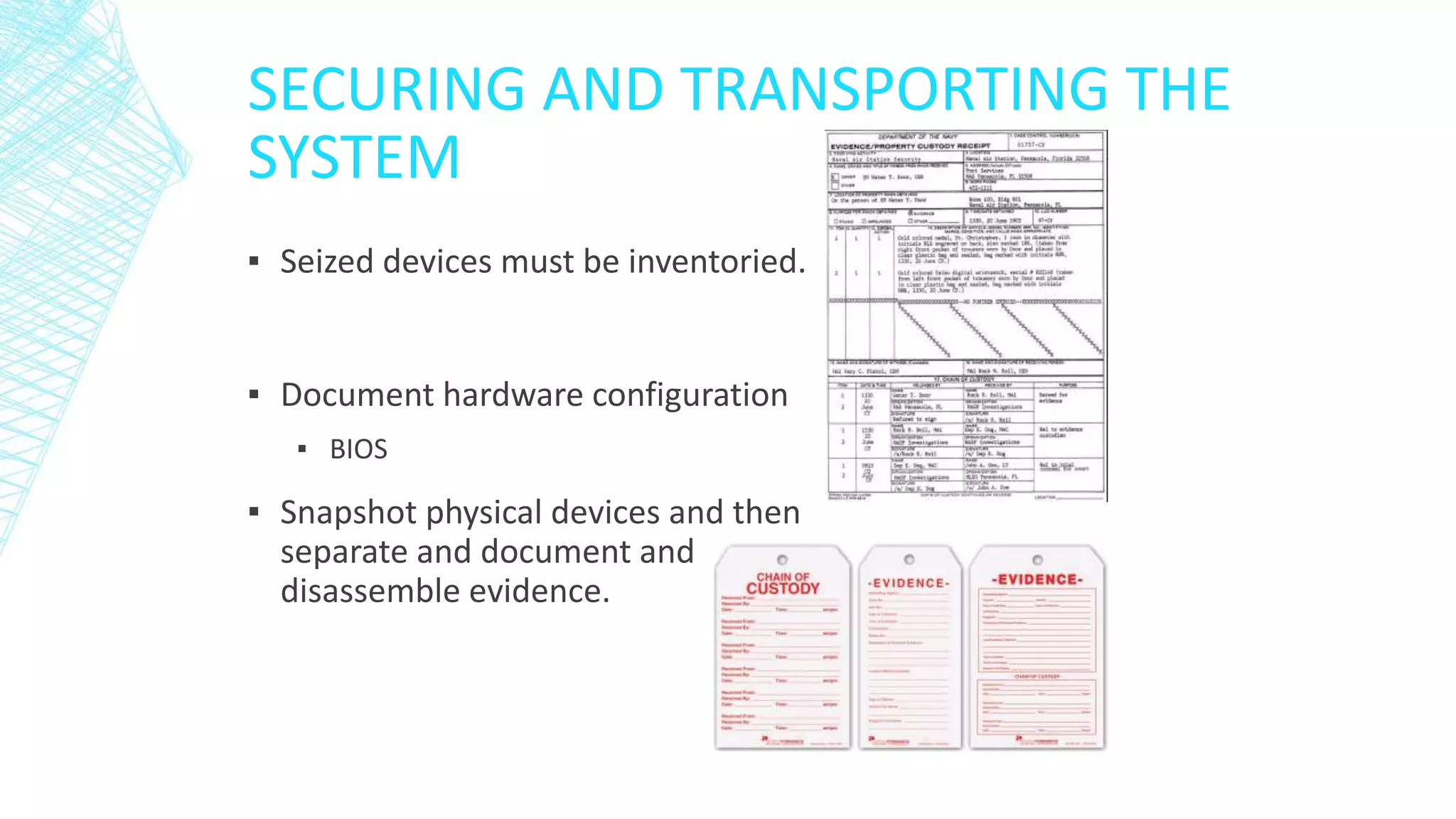 SECURING AND TRANSPORTING THE
SYSTEM
▪ Seized devices must be inventoried.
▪ Document hardware configuration
▪ BIOS
▪ Snapshot physical devices and then
separate and document and
disassemble evidence.
 