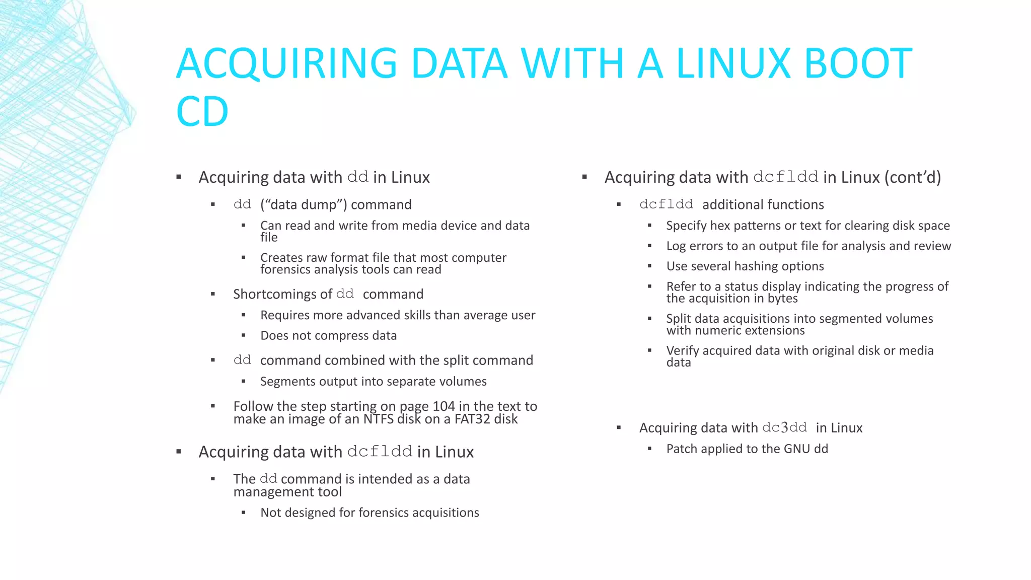 ACQUIRING DATA WITH A LINUX BOOT
CD
▪ Acquiring data with dd in Linux
▪ dd (“data dump”) command
▪ Can read and write from media device and data
file
▪ Creates raw format file that most computer
forensics analysis tools can read
▪ Shortcomings of dd command
▪ Requires more advanced skills than average user
▪ Does not compress data
▪ dd command combined with the split command
▪ Segments output into separate volumes
▪ Follow the step starting on page 104 in the text to
make an image of an NTFS disk on a FAT32 disk
▪ Acquiring data with dcfldd in Linux
▪ The dd command is intended as a data
management tool
▪ Not designed for forensics acquisitions
▪ Acquiring data with dcfldd in Linux (cont’d)
▪ dcfldd additional functions
▪ Specify hex patterns or text for clearing disk space
▪ Log errors to an output file for analysis and review
▪ Use several hashing options
▪ Refer to a status display indicating the progress of
the acquisition in bytes
▪ Split data acquisitions into segmented volumes
with numeric extensions
▪ Verify acquired data with original disk or media
data
▪ Acquiring data with dc3dd in Linux
▪ Patch applied to the GNU dd
 