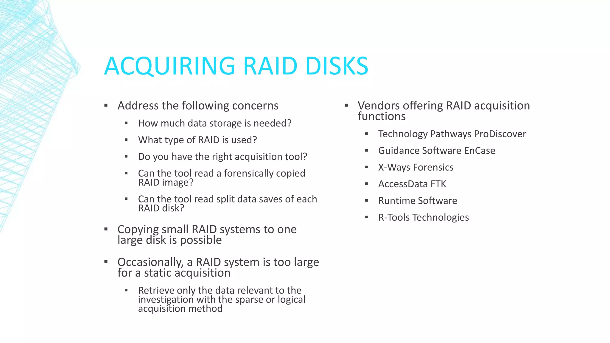 ACQUIRING RAID DISKS
▪ Address the following concerns
▪ How much data storage is needed?
▪ What type of RAID is used?
▪ Do you have the right acquisition tool?
▪ Can the tool read a forensically copied
RAID image?
▪ Can the tool read split data saves of each
RAID disk?
▪ Copying small RAID systems to one
large disk is possible
▪ Occasionally, a RAID system is too large
for a static acquisition
▪ Retrieve only the data relevant to the
investigation with the sparse or logical
acquisition method
▪ Vendors offering RAID acquisition
functions
▪ Technology Pathways ProDiscover
▪ Guidance Software EnCase
▪ X-Ways Forensics
▪ AccessData FTK
▪ Runtime Software
▪ R-Tools Technologies
 