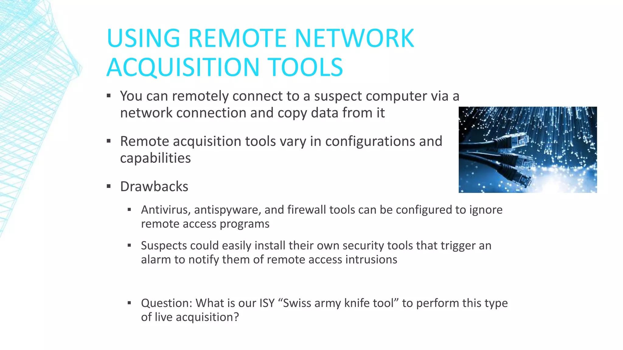 USING REMOTE NETWORK
ACQUISITION TOOLS
▪ You can remotely connect to a suspect computer via a
network connection and copy data from it
▪ Remote acquisition tools vary in configurations and
capabilities
▪ Drawbacks
▪ Antivirus, antispyware, and firewall tools can be configured to ignore
remote access programs
▪ Suspects could easily install their own security tools that trigger an
alarm to notify them of remote access intrusions
▪ Question: What is our ISY “Swiss army knife tool” to perform this type
of live acquisition?
 