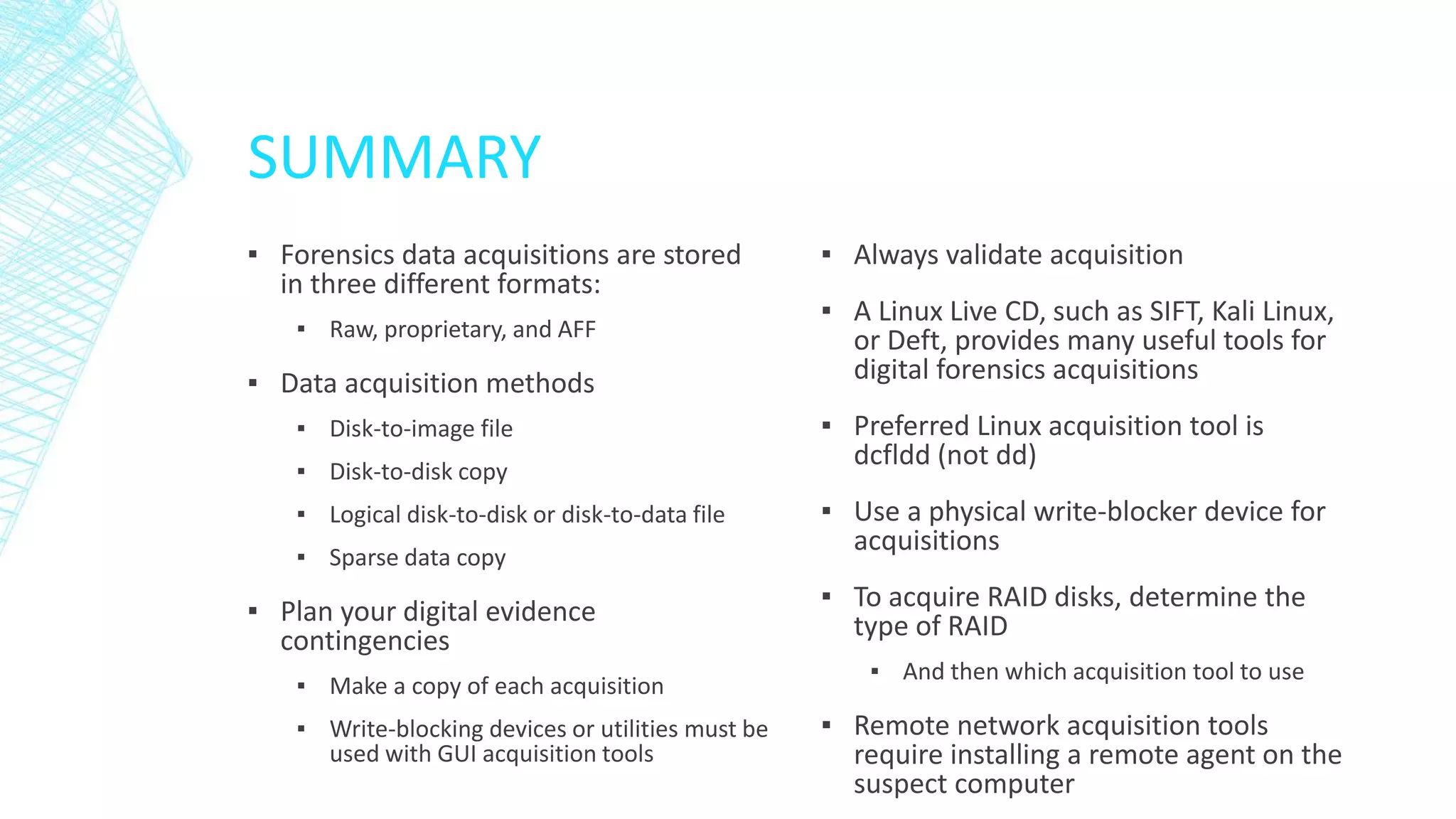 SUMMARY
▪ Forensics data acquisitions are stored
in three different formats:
▪ Raw, proprietary, and AFF
▪ Data acquisition methods
▪ Disk-to-image file
▪ Disk-to-disk copy
▪ Logical disk-to-disk or disk-to-data file
▪ Sparse data copy
▪ Plan your digital evidence
contingencies
▪ Make a copy of each acquisition
▪ Write-blocking devices or utilities must be
used with GUI acquisition tools
▪ Always validate acquisition
▪ A Linux Live CD, such as SIFT, Kali Linux,
or Deft, provides many useful tools for
digital forensics acquisitions
▪ Preferred Linux acquisition tool is
dcfldd (not dd)
▪ Use a physical write-blocker device for
acquisitions
▪ To acquire RAID disks, determine the
type of RAID
▪ And then which acquisition tool to use
▪ Remote network acquisition tools
require installing a remote agent on the
suspect computer
 