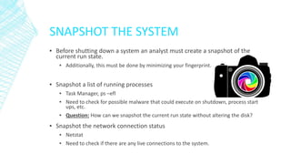 SNAPSHOT THE SYSTEM
▪ Before shutting down a system an analyst must create a snapshot of the
current run state.
▪ Additionally, this must be done by minimizing your fingerprint.
▪ Snapshot a list of running processes
▪ Task Manager, ps –efl
▪ Need to check for possible malware that could execute on shutdown, process start
ups, etc.
▪ Question: How can we snapshot the current run state without altering the disk?
▪ Snapshot the network connection status
▪ Netstat
▪ Need to check if there are any live connections to the system.
 