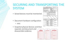 SECURING AND TRANSPORTING THE
SYSTEM
▪ Seized devices must be inventoried.
▪ Document hardware configuration
▪ BIOS
▪ Snapshot physical devices and then
separate and document and
disassemble evidence.
 
