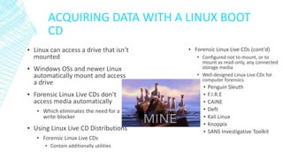 ACQUIRING DATA WITH A LINUX BOOT
CD
▪ Linux can access a drive that isn’t
mounted
▪ Windows OSs and newer Linux
automatically mount and access
a drive
▪ Forensic Linux Live CDs don’t
access media automatically
▪ Which eliminates the need for a
write-blocker
▪ Using Linux Live CD Distributions
▪ Forensic Linux Live CDs
▪ Contain additionally utilities
▪ Forensic Linux Live CDs (cont’d)
▪ Configured not to mount, or to
mount as read-only, any connected
storage media
▪ Well-designed Linux Live CDs for
computer forensics
▪ Penguin Sleuth
▪ F.I.R.E
▪ CAINE
▪ Deft
▪ Kali Linux
▪ Knoppix
▪ SANS Investigative Toolkit
 