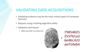 VALIDATING DATA ACQUISITIONS
▪ Validating evidence may be the most critical aspect of computer
forensics
▪ Requires using a hashing algorithm utility
▪ Validation techniques
▪ MD5 and SHA-1 to SHA-512
 