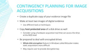 CONTINGENCY PLANNING FOR IMAGE
ACQUISITIONS
▪ Create a duplicate copy of your evidence image file
▪ Make at least two images of digital evidence
▪ Use different tools or techniques
▪ Copy host protected area of a disk drive as well
▪ Consider using a hardware acquisition tool that can access the drive
at the BIOS level
▪ Be prepared to deal with encrypted drives
▪ Whole disk encryption feature in Windows called BitLocker makes
static acquisitions more difficult
▪ May require user to provide decryption key
 