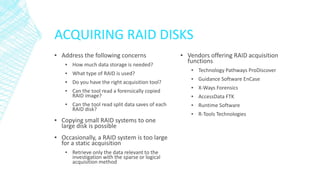 ACQUIRING RAID DISKS
▪ Address the following concerns
▪ How much data storage is needed?
▪ What type of RAID is used?
▪ Do you have the right acquisition tool?
▪ Can the tool read a forensically copied
RAID image?
▪ Can the tool read split data saves of each
RAID disk?
▪ Copying small RAID systems to one
large disk is possible
▪ Occasionally, a RAID system is too large
for a static acquisition
▪ Retrieve only the data relevant to the
investigation with the sparse or logical
acquisition method
▪ Vendors offering RAID acquisition
functions
▪ Technology Pathways ProDiscover
▪ Guidance Software EnCase
▪ X-Ways Forensics
▪ AccessData FTK
▪ Runtime Software
▪ R-Tools Technologies
 