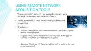 USING REMOTE NETWORK
ACQUISITION TOOLS
▪ You can remotely connect to a suspect computer via a
network connection and copy data from it
▪ Remote acquisition tools vary in configurations and
capabilities
▪ Drawbacks
▪ Antivirus, antispyware, and firewall tools can be configured to ignore
remote access programs
▪ Suspects could easily install their own security tools that trigger an
alarm to notify them of remote access intrusions
▪ Question: What is our ISY “Swiss army knife tool” to perform this type
of live acquisition?
 