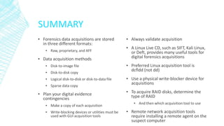 SUMMARY
▪ Forensics data acquisitions are stored
in three different formats:
▪ Raw, proprietary, and AFF
▪ Data acquisition methods
▪ Disk-to-image file
▪ Disk-to-disk copy
▪ Logical disk-to-disk or disk-to-data file
▪ Sparse data copy
▪ Plan your digital evidence
contingencies
▪ Make a copy of each acquisition
▪ Write-blocking devices or utilities must be
used with GUI acquisition tools
▪ Always validate acquisition
▪ A Linux Live CD, such as SIFT, Kali Linux,
or Deft, provides many useful tools for
digital forensics acquisitions
▪ Preferred Linux acquisition tool is
dcfldd (not dd)
▪ Use a physical write-blocker device for
acquisitions
▪ To acquire RAID disks, determine the
type of RAID
▪ And then which acquisition tool to use
▪ Remote network acquisition tools
require installing a remote agent on the
suspect computer
 