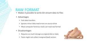 RAW FORMAT
▪ Makes it possible to write bit-stream data to files
▪ Advantages
▪ Fast data transfers
▪ Ignores minor data read errors on source drive
▪ Most computer forensics tools can read raw format
▪ Disadvantages
▪ Requires as much storage as original disk or data
▪ Tools might not collect marginal (bad) sectors
 