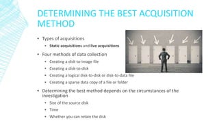 DETERMINING THE BEST ACQUISITION
METHOD
▪ Types of acquisitions
▪ Static acquisitions and live acquisitions
▪ Four methods of data collection
▪ Creating a disk-to-image file
▪ Creating a disk-to-disk
▪ Creating a logical disk-to-disk or disk-to-data file
▪ Creating a sparse data copy of a file or folder
▪ Determining the best method depends on the circumstances of the
investigation
▪ Size of the source disk
▪ Time
▪ Whether you can retain the disk
 
