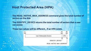 Host Protected Area (HPA)
• The READ_NATIVE_MAX_ADDRESS command gives the total number of
sectors on the disk
• The IDENTIFY_DEVICE returns the total number of sectors that a user
can access
• These two values will be different , if an HPA exists.
 