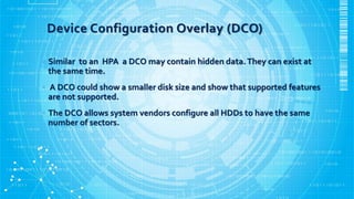 Device Configuration Overlay (DCO)
• Similar to an HPA a DCO may contain hidden data.They can exist at
the same time.
• A DCO could show a smaller disk size and show that supported features
are not supported.
• The DCO allows system vendors configure all HDDs to have the same
number of sectors.
 