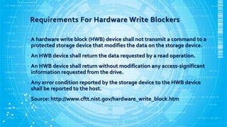 Requirements For Hardware Write Blockers
• A hardware write block (HWB) device shall not transmit a command to a
protected storage device that modifies the data on the storage device.
• An HWB device shall return the data requested by a read operation.
• An HWB device shall return without modification any access-significant
information requested from the drive.
• Any error condition reported by the storage device to the HWB device
shall be reported to the host.
• Source: http://www.cftt.nist.gov/hardware_write_block.htm
 