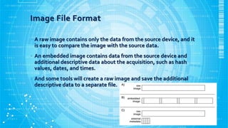 Image File Format
• A raw image contains only the data from the source device, and it
is easy to compare the image with the source data.
• An embedded image contains data from the source device and
additional descriptive data about the acquisition, such as hash
values, dates, and times.
• And some tools will create a raw image and save the additional
descriptive data to a separate file.
 