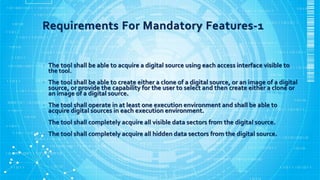 Requirements For Mandatory Features-1
• The tool shall be able to acquire a digital source using each access interface visible to
the tool.
• The tool shall be able to create either a clone of a digital source, or an image of a digital
source, or provide the capability for the user to select and then create either a clone or
an image of a digital source.
• The tool shall operate in at least one execution environment and shall be able to
acquire digital sources in each execution environment.
• The tool shall completely acquire all visible data sectors from the digital source.
• The tool shall completely acquire all hidden data sectors from the digital source.
 