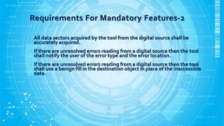 Requirements For Mandatory Features-2
• All data sectors acquired by the tool from the digital source shall be
accurately acquired.
• If there are unresolved errors reading from a digital source then the tool
shall notify the user of the error type and the error location.
• If there are unresolved errors reading from a digital source then the tool
shall use a benign fill in the destination object in place of the inaccessible
data.
 