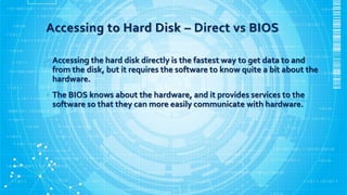 Accessing to Hard Disk – Direct vs BIOS
• Accessing the hard disk directly is the fastest way to get data to and
from the disk, but it requires the software to know quite a bit about the
hardware.
• The BIOS knows about the hardware, and it provides services to the
software so that they can more easily communicate with hardware.
 