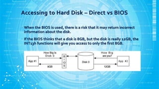 Accessing to Hard Disk – Direct vs BIOS
• When the BIOS is used, there is a risk that it may return incorrect
information about the disk.
• If the BIOS thinks that a disk is 8GB, but the disk is really 12GB, the
INT13h functions will give you access to only the first 8GB.
 