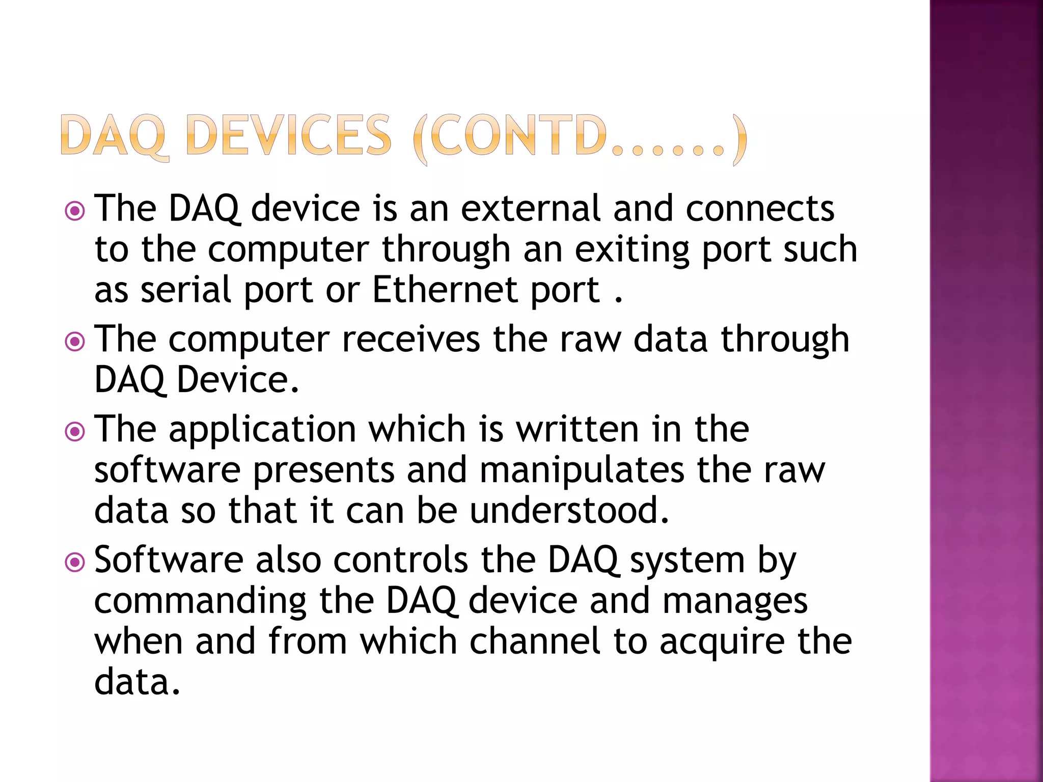  The DAQ device is an external and connects
to the computer through an exiting port such
as serial port or Ethernet port .
 The computer receives the raw data through
DAQ Device.
 The application which is written in the
software presents and manipulates the raw
data so that it can be understood.
 Software also controls the DAQ system by
commanding the DAQ device and manages
when and from which channel to acquire the
data.
 