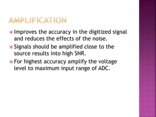  Improves the accuracy in the digitized signal
and reduces the effects of the noise.
 Signals should be amplified close to the
source results into high SNR.
 For highest accuracy amplify the voltage
level to maximum input range of ADC.
 