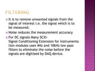  It is to remove unwanted signals from the
signal of interest i.e. the signal which is to
be measured.
 Noise reduces the measurement accuracy.
 For DC signals Many SCXI-
Signal Conditioning Extension for Instrumenta
tion modules uses 4Hz and 10kHz low pass
filters to eliminate the noise before the
signals are digitized by DAQ device.
 
