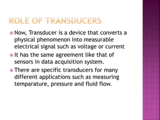  Now, Transducer is a device that converts a
physical phenomenon into measurable
electrical signal such as voltage or current
 It has the same agreement like that of
sensors in data acquisition system.
 There are specific transducers for many
different applications such as measuring
temparature, pressure and fluid flow.
 